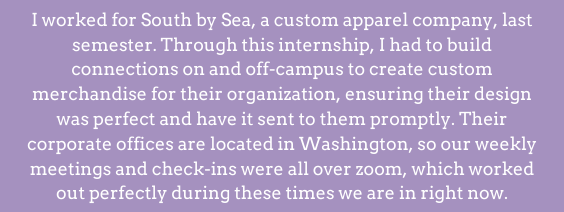  I worked for South by Sea, a custom apparel company, last semester. Through this internship, I had to build connections on and off-campus to create custom merchandise for their organization, ensuring their design was perfect and have it sent to them promptly. Their corporate offices are located in Washington, so our weekly meetings and check-ins were all over zoom, which worked out perfectly during these times we are in right now. 