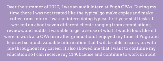 Over the summer of 2020, I was an audit intern at Pughs CPAs. During my time there I was not treated like the typical go make copies and make coffee runs intern. I was an intern doing typical first-year staff tasks. I worked on about seven different clients ranging from compilations, reviews, and audits. I was able to get a sense of what it would look like if I were to work at a CPA firm after graduation. I enjoyed my time at Pugh and learned so much valuable information that I will be able to carry on with me throughout my career. It also showed me that I want to continue my education so I can receive my CPA license and continue to work in audit.
